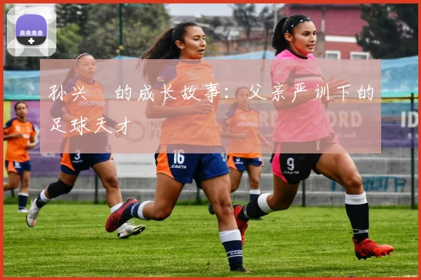 孙兴慜的成长故事:父亲严训下的足球天才