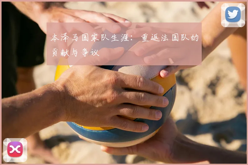 本泽马国家队生涯：重返法国队的贡献与争议