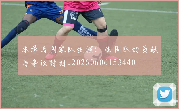 本泽马国家队生涯：法国队的贡献与争议时刻_20260606153440