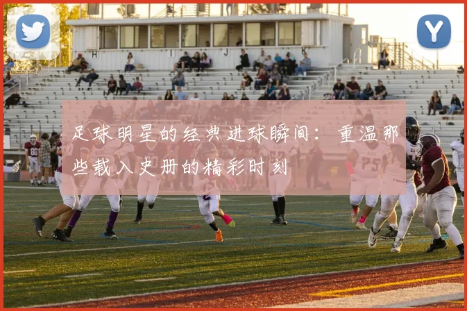 足球明星的经典进球瞬间：重温那些载入史册的精彩时刻