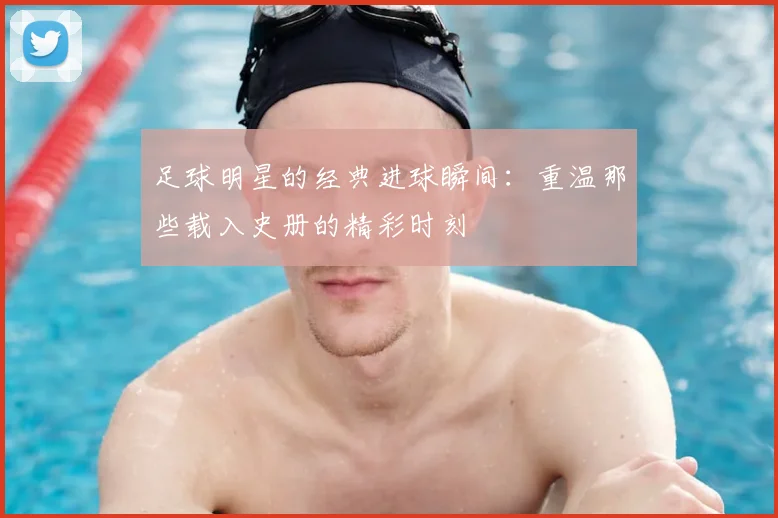 足球明星的经典进球瞬间:重温那些载入史册的精彩时刻