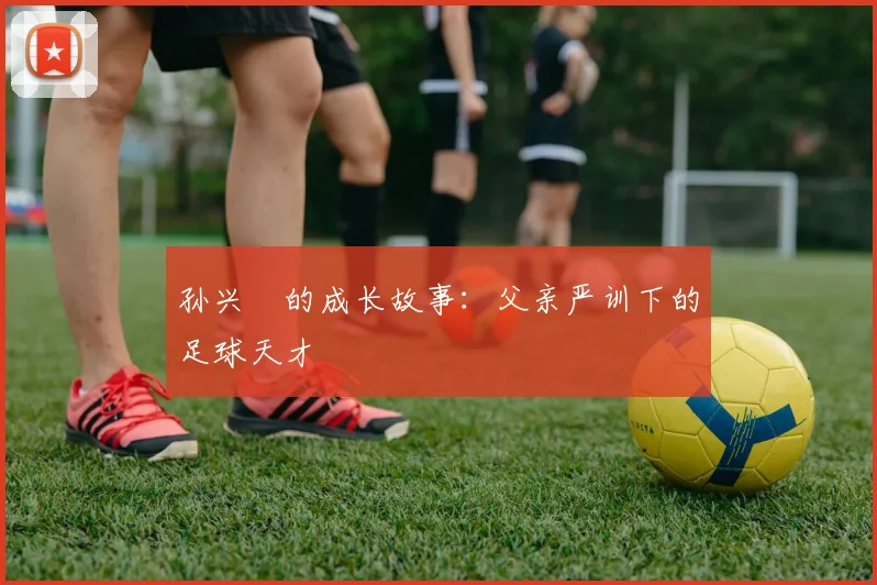 孙兴慜的成长故事：父亲严训下的足球天才