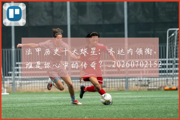 法甲历史十大球星:齐达内领衔,谁是你心中的传奇?_20260702152239