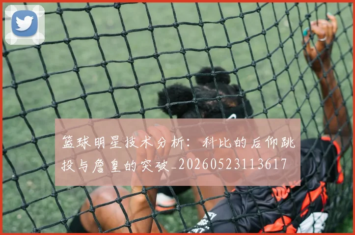 篮球明星技术分析:科比的后仰跳投与詹皇的突破_20260523113617