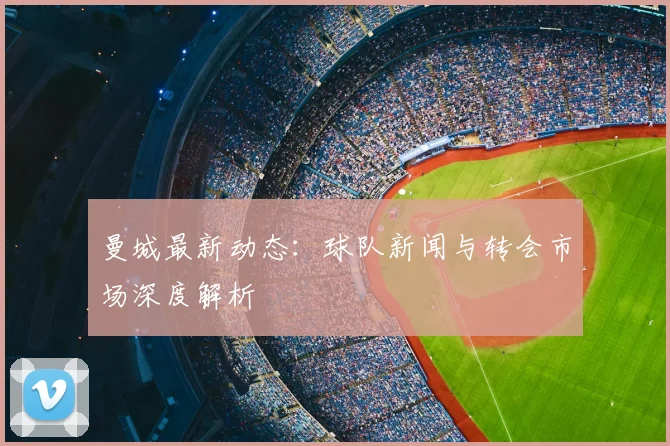 曼城最新动态：球队新闻与转会市场深度解析