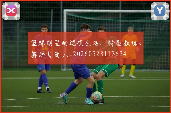 篮球明星的退役生活:转型教练、解说与商人_20260523113634