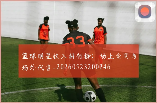 篮球明星收入排行榜：场上合同与场外代言_20260523200246