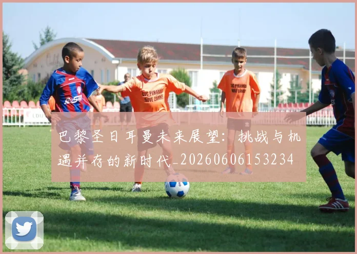 巴黎圣日耳曼未来展望:挑战与机遇并存的新时代_20260606153234