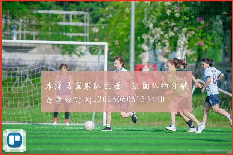 本泽马国家队生涯:法国队的贡献与争议时刻_20260606153440