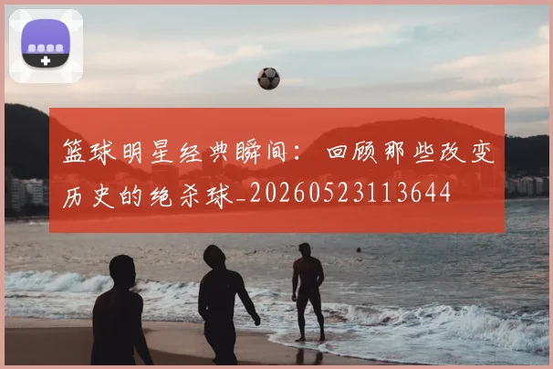 篮球明星经典瞬间:回顾那些改变历史的绝杀球_20260523113644
