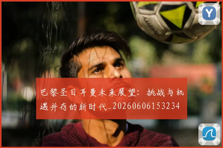 巴黎圣日耳曼未来展望:挑战与机遇并存的新时代_20260606153234