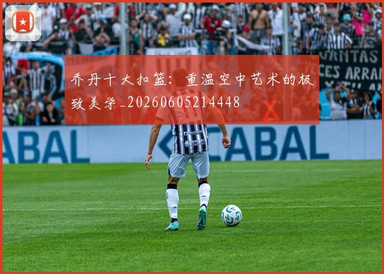乔丹十大扣篮：重温空中艺术的极致美学_20260605214448